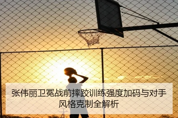 张伟丽卫冕战前摔跤训练强度加码与对手风格克制全解析